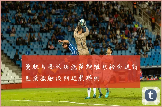 曼联与西汉姆就萨默维尔转会进行直接接触谈判进展顺利