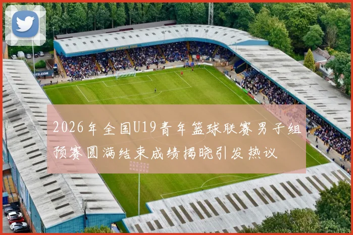 2026年全国U19青年篮球联赛男子组预赛圆满结束成绩揭晓引发热议